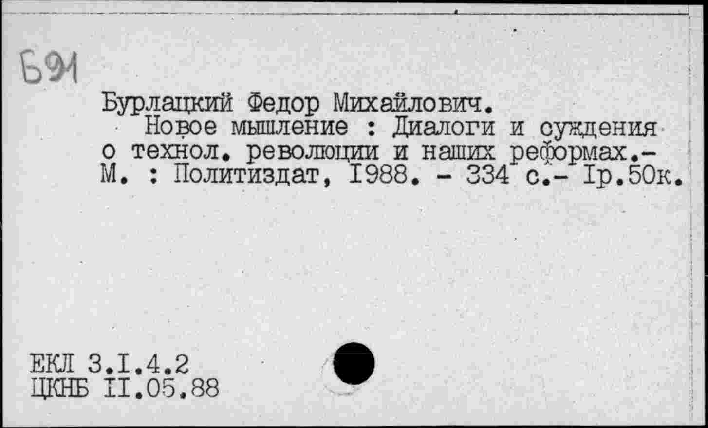 ﻿Ь^1
Бурлацкий Федор Михайлович.
Новое мышление : Диалоги и суждения о технол. революции и наших реформах.-М. : Политиздат, 1988. - 334 с.- 1р.50к.
ЕКЛ 3.1.4.2
ДКНБ П.05.88